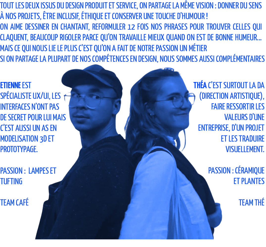 Tout les deux issus du design produit et service, on partage la même vision : donner du sens à nos projets, être inclusif, éthique et conserver une touche d’humour ! On aime dessiner en chantant, reformuler 12 fois nos phrases pour trouver celles qui claquent, beaucoup rigoler parce qu’on travaille mieux quand on est de bonne humeur... Ce qui nous lie le plus c’est qu’on a fait de notre passion un métier Mais Si on partage la plupart de nos compétences en design, nous sommes aussi complémentaires Etienne est spécialiste UX/UI, Les interfaces n’ont pas de secret pour lui Mais c’est aussi un as en modelisation 3d et prototypage. Théa c’est surtout la DA (direction artistique), faire ressortir les valeurs d’une entreprise, d’un projet et les traduire visuellement
