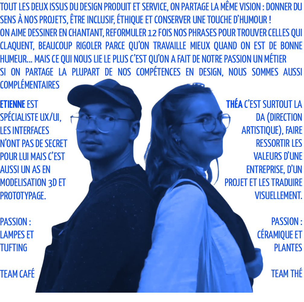 Tout les deux issus du design produit et service, on partage la même vision : donner du sens à nos projets, être inclusif, éthique et conserver une touche d’humour ! On aime dessiner en chantant, reformuler 12 fois nos phrases pour trouver celles qui claquent, beaucoup rigoler parce qu’on travaille mieux quand on est de bonne humeur... Ce qui nous lie le plus c’est qu’on a fait de notre passion un métier Mais Si on partage la plupart de nos compétences en design, nous sommes aussi complémentaires Etienne est spécialiste UX/UI, Les interfaces n’ont pas de secret pour lui Mais c’est aussi un as en modelisation 3d et prototypage. Théa c’est surtout la DA (direction artistique), faire ressortir les valeurs d’une entreprise, d’un projet et les traduire visuellement